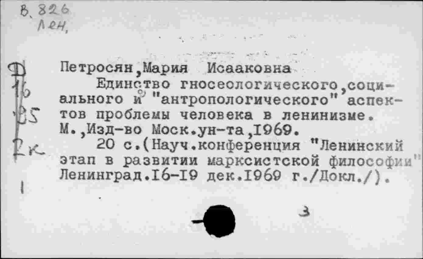 ﻿82 6
Петросян,Мария Исааковна
Единство гносеологического,социального и'’ ’’антропологического” аспектов проблемы человека в ленинизме. М.,Изд-во Моск.ун-та,1969.
20 с.(Науч.конференция ’’Ленинский этап в развитии марксистской философии’ Ленинград.16-19 дек.19б9 г./Докл./).